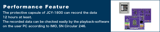 Performance Feature The protective capsule of JCY-1800 can record the data 12 hours at least. The recorded data can be checked easily by the playback-software on the user PC according to IMO, SN Circular 246.