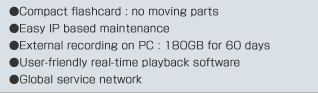 Compact flashcard : no moving parts / Easy IP based maintenance / External recording on PC : 180GB for 60 days / User-friendly real-time playback software / Global service network